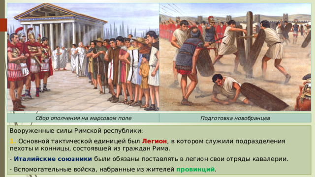 Сбор ополчения на марсовом поле Подготовка новобранцев Вооруженные силы Римской республики: 1. Основной тактической единицей был Легион , в котором служили подразделения пехоты и конницы, состоявшей из граждан Рима. - Италийские союзники были обязаны поставлять в легион свои отряды кавалерии. - Вспомогательные войска, набранные из жителей провинций . 