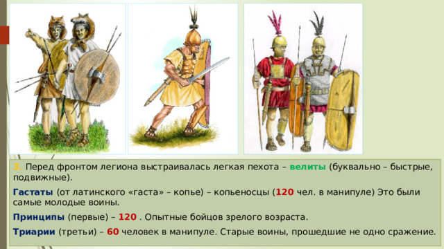 3. Перед фронтом легиона выстраивалась легкая пехота – велиты (буквально – быстрые, подвижные). Гастаты (от латинского «гаста» – копье) – копьеносцы ( 120  чел. в манипуле) Это были самые молодые воины. Принципы (первые) – 120 . Опытные бойцов зрелого возраста. Триарии (третьи) – 60 человек в манипуле. Старые воины, прошедшие не одно сражение. 