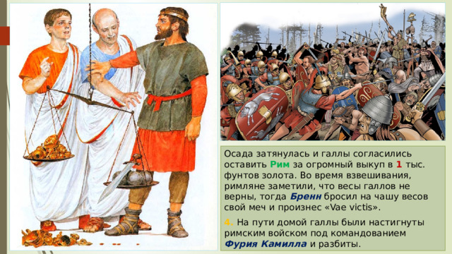 Осада затянулась и галлы согласились оставить Рим за огромный выкуп в 1 тыс. фунтов золота. Во время взвешивания, римляне заметили, что весы галлов не верны, тогда Бренн бросил на чашу весов свой меч и произнес «Vae victis». 4. На пути домой галлы были настигнуты римским войском под командованием Фурия Камилла и разбиты. 