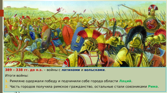 389 – 338 гг. до н.э. – войны с латинами и вольсками . Итоги войны: 1. Римляне одержали победу и подчинили себе города области Лаций . 2. Часть городов получила римское гражданство, остальные стали союзниками Рима . 
