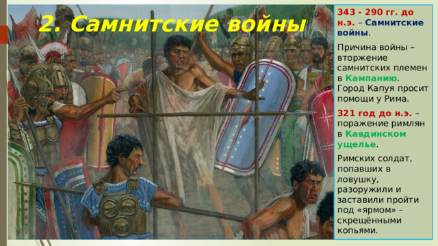 343 - 290 гг. до н.э. – Самнитские войны . Причина войны – вторжение самнитских племен в Кампанию . Город Капуя просит помощи у Рима. 321 год до н.э. – поражение римлян в Кавдинском ущелье . Римских солдат, попавших в ловушку, разоружили и заставили пройти под «ярмом» – скрещёнными копьями. 2. Самнитские войны 