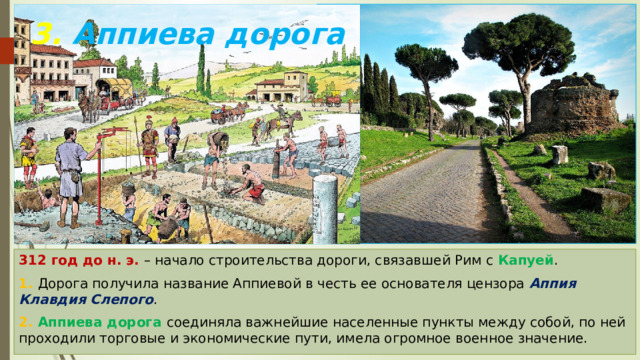3. Аппиева дорога 312 год до н. э. – начало строительства дороги, связавшей Рим с Капуей . 1. Дорога получила название Аппиевой в честь ее основателя цензора Аппия Клавдия Слепого . 2. Аппиева дорога соединяла важнейшие населенные пункты между собой, по ней проходили торговые и экономические пути, имела огромное военное значение. 