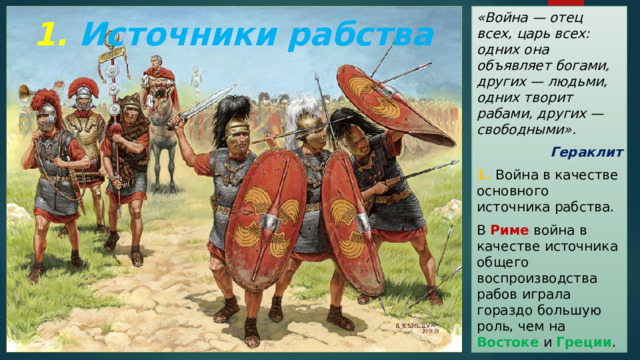 «Война — отец всех, царь всех: одних она объявляет богами, других — людьми, одних творит рабами, других — свободными». Гераклит 1. Война в качестве основного источника рабства. В Риме война в качестве источника общего воспроизводства рабов играла гораздо большую роль, чем на Востоке и Греции . 1. Источники рабства 