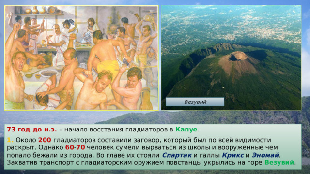 Везувий 73 год до н.э.  – начало восстания гладиаторов в Капуе . 1. Около 200 гладиаторов составили заговор, который был по всей видимости раскрыт. Однако 60 - 70 человек сумели вырваться из школы и вооруженные чем попало бежали из города. Во главе их стояли Спартак и галлы Крикс и Эномай . Захватив транспорт с гладиаторским оружием повстанцы укрылись на горе Везувий . 