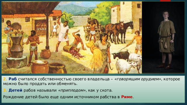 2. Раб считался собственностью своего владельца – «говорящим орудием» , которое можно было продать или обменять. 3. Детей рабов называли «приплодом» , как у скота. Рождение детей было еще одним источником рабства в Риме . 