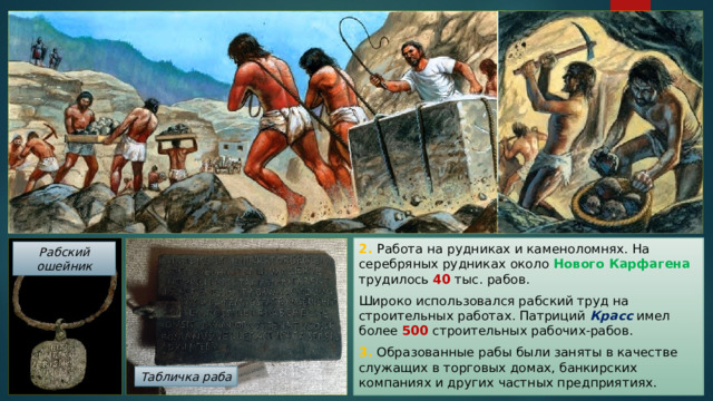 2. Работа на рудниках и каменоломнях. На серебряных рудниках около Нового Карфагена трудилось 40 тыс. рабов. Широко использовался рабский труд на строительных работах. Патриций Красс имел более 500 строительных рабочих-рабов. 3. Образованные рабы были заняты в качестве служащих в торговых домах, банкирских компаниях и других частных предприятиях. Рабский ошейник Табличка раба 