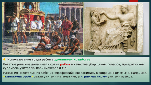 4. Использование труда рабов в домашнем хозяйстве . Богатые римские дома имели сотни рабов в качестве уборщиков, поваров, привратников, судомоек, учителей, парикмахеров и т.д. Названия некоторых из рабских «профессий» сохранились в современном языке, например, « калькулятором » звали учителя математики, а «грамматиком» учителя языков. 