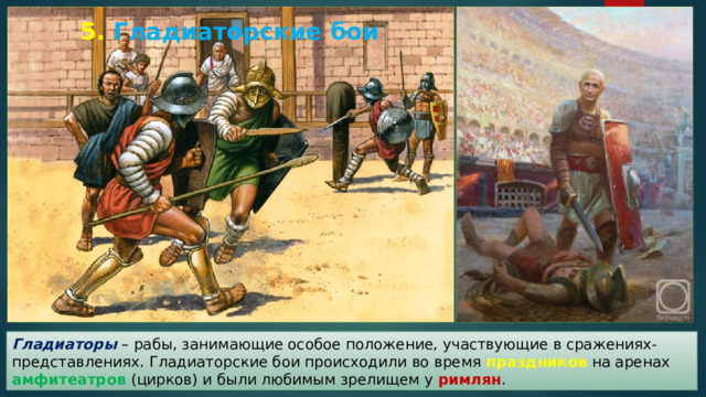 5.  Гладиаторские бои Гладиаторы – рабы, занимающие особое положение, участвующие в сражениях-представлениях. Гладиаторские бои происходили во время праздников на аренах амфитеатров (цирков) и были любимым зрелищем у римлян . 