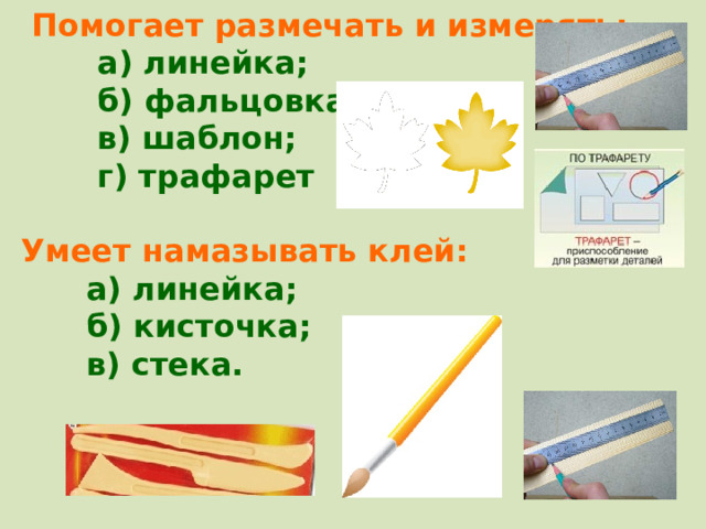  Помогает размечать и измерять:  а) линейка;  б) фальцовка;  в) шаблон;  г) трафарет  Умеет намазывать клей:  а) линейка;  б) кисточка;  в) стека. 