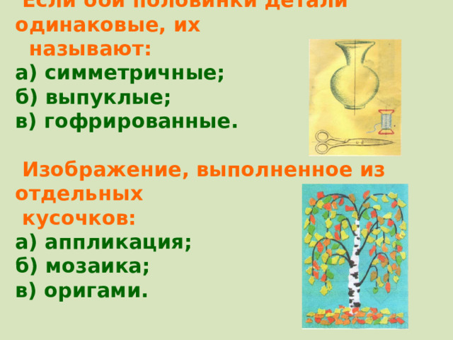  Если оби половинки детали одинаковые, их  называют: а) симметричные; б) выпуклые; в) гофрированные.   Изображение, выполненное из отдельных  кусочков: а) аппликация; б) мозаика; в) оригами.   