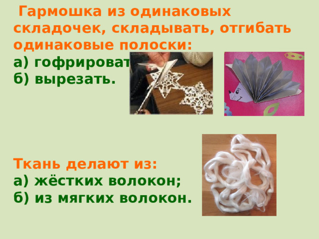  Гармошка из одинаковых складочек, складывать, отгибать одинаковые полоски: а) гофрировать; б) вырезать.     Ткань делают из: а) жёстких волокон; б) из мягких волокон. 