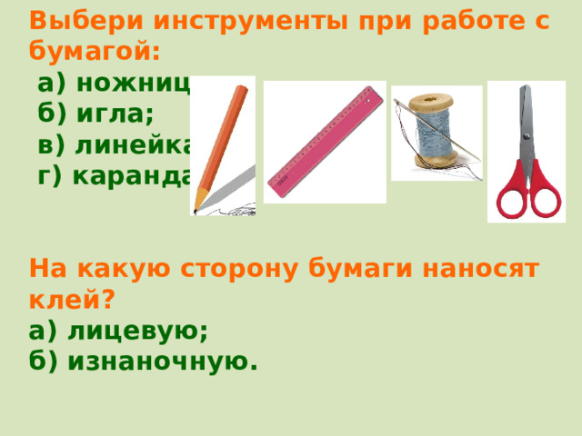 Выбери инструменты при работе с бумагой:  а) ножницы;  б) игла;  в) линейка;  г) карандаш.   На какую сторону бумаги наносят клей? а) лицевую; б) изнаночную.  