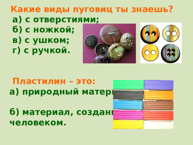  Какие виды пуговиц ты знаешь?  а) с отверстиями;  б) с ножкой;  в) с ушком;  г) с ручкой.    Пластилин – это: а) природный материал; б) материал, созданный человеком.  