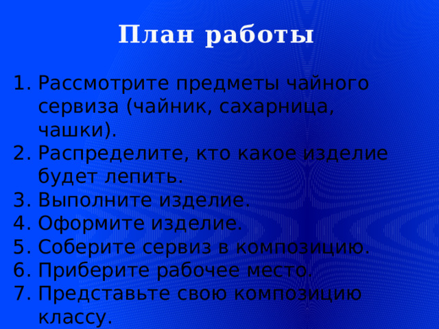 План работы Рассмотрите предметы чайного сервиза (чайник, сахарница, чашки). Распределите, кто какое изделие будет лепить. Выполните изделие. Оформите изделие. Соберите сервиз в композицию. Приберите рабочее место. Представьте свою композицию классу. Оцените полученный результат.  