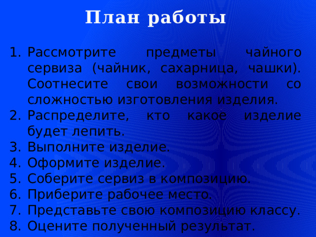 План работы Рассмотрите предметы чайного сервиза (чайник, сахарница, чашки). Соотнесите свои возможности со сложностью изготовления изделия. Распределите, кто какое изделие будет лепить. Выполните изделие. Оформите изделие. Соберите сервиз в композицию. Приберите рабочее место. Представьте свою композицию классу. Оцените полученный результат.  