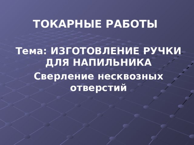 ТОКАРНЫЕ РАБОТЫ   Тема: ИЗГОТОВЛЕНИЕ РУЧКИ ДЛЯ НАПИЛЬНИКА Сверление несквозных отверстий 