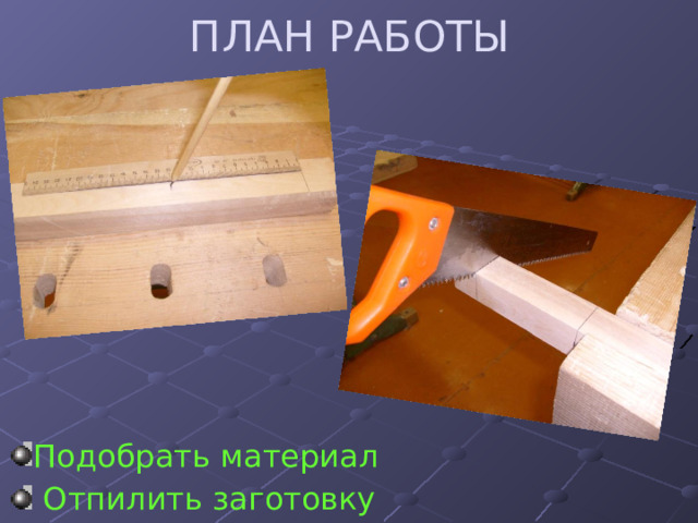 ПЛАН РАБОТЫ Подобрать материал  Отпилить заготовку 