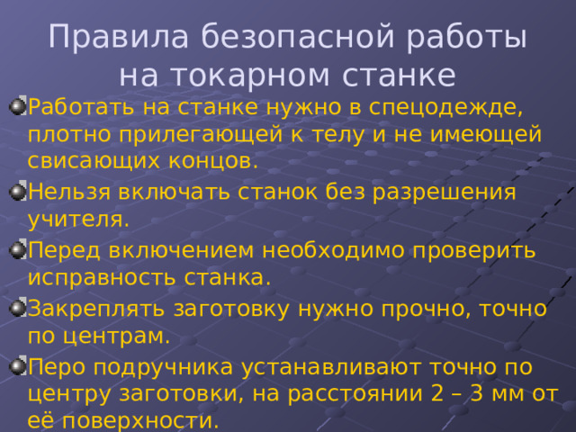 Правила безопасной работы на токарном станке Работать на станке нужно в спецодежде, плотно прилегающей к телу и не имеющей свисающих концов. Нельзя включать станок без разрешения учителя. Перед включением необходимо проверить исправность станка. Закреплять заготовку нужно прочно, точно по центрам. Перо подручника устанавливают точно по центру заготовки, на расстоянии 2 – 3 мм от её поверхности. Нельзя измерять деталь пока она вращается, отходить от станка во время работы. 