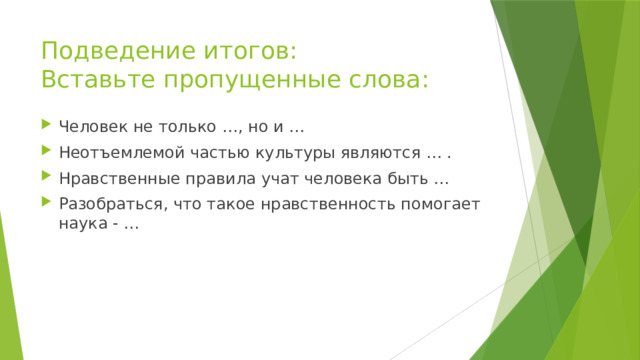 Подведение итогов:  Вставьте пропущенные слова: Человек не только …, но и … Неотъемлемой частью культуры являются … . Нравственные правила учат человека быть … Разобраться, что такое нравственность помогает наука - … 