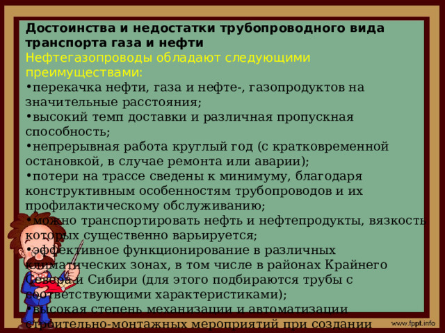 Достоинства и недостатки трубопроводного вида транспорта газа и нефти Нефтегазопроводы обладают следующими преимуществами: перекачка нефти, газа и нефте-, газопродуктов на значительные расстояния; высокий темп доставки и различная пропускная способность; непрерывная работа круглый год (с кратковременной остановкой, в случае ремонта или аварии); потери на трассе сведены к минимуму, благодаря конструктивным особенностям трубопроводов и их профилактическому обслуживанию; можно транспортировать нефть и нефтепродукты, вязкость которых существенно варьируется; эффективное функционирование в различных климатических зонах, в том числе в районах Крайнего Севера и Сибири (для этого подбираются трубы с соответствующими характеристиками); высокая степень механизации и автоматизации строительно-монтажных мероприятий при создании трубопроводов; комплексное наблюдение и управление за всеми процессами. 