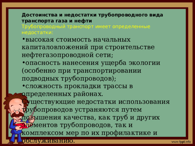 Достоинства и недостатки трубопроводного вида транспорта газа и нефти Трубопроводный транспорт имеет определенные недостатки: высокая стоимость начальных капиталовложений при строительстве нефтегазопроводной сети; опасность нанесения ущерба экологии (особенно при транспортировании подводных трубопроводов); сложность прокладки трассы в определенных районах. Существующие недостатки использования трубопроводов устраняются путем повышения качества, как труб и других элементов трубопроводов, так и комплексом мер по их профилактике и обслуживанию. 