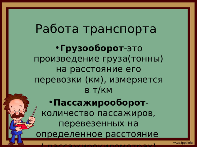 Работа транспорта Грузооборот -это произведение груза(тонны) на расстояние его перевозки (км), измеряется в т / км Пассажирооборот -количество пассажиров, перевезенных на определенное расстояние ( пассажирокилометрах) 