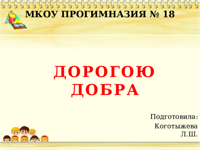 МКОУ ПРОГИМНАЗИЯ № 18 ДОРОГОЮ ДОБРА Подготовила: Коготыжева Л.Ш. 