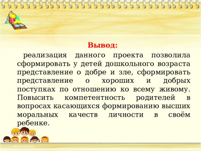  Вывод: реализация данного проекта позволила сформировать у детей дошкольного возраста представление о добре и зле, сформировать представление о хороших и добрых поступках по отношению ко всему живому. Повысить компетентность родителей в вопросах касающихся формированию высших моральных качеств личности в своём ребенке. 