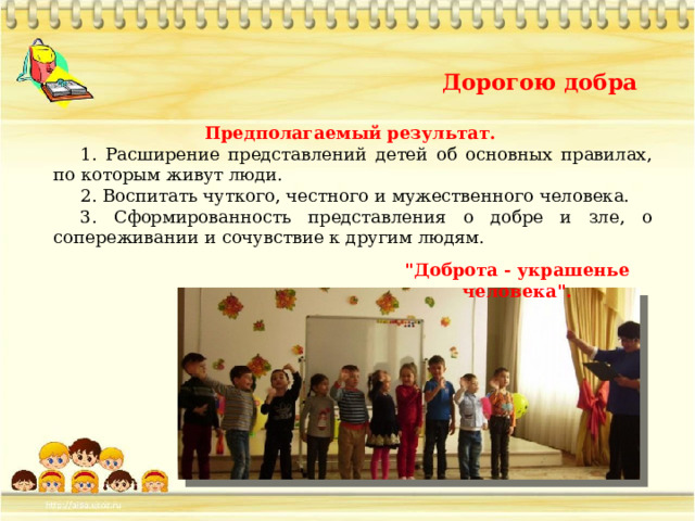 Дорогою добра Предполагаемый результат. 1. Расширение представлений детей об основных правилах, по которым живут люди. 2. Воспитать чуткого, честного и мужественного человека. 3. Сформированность представления о добре и зле, о сопереживании и сочувствие к другим людям. 
