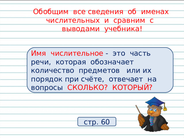 Обобщим все сведения об именах числительных и сравним с  выводами учебника! Что обозначают имена числительные? На какие вопросы отвечают имена числительные? Имя числительное - это часть речи, которая обозначает количество предметов или их порядок при счёте, отвечает на вопросы СКОЛЬКО? КОТОРЫЙ? стр. 60 