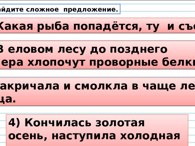 Найдите сложное предложение. 1) Какая рыба попадётся, ту и съем! 2) В еловом лесу до позднего вечера хлопочут проворные белки. 3) Закричала и смолкла в чаще леса птица. 4) Кончилась золотая осень, наступила холодная зима. 