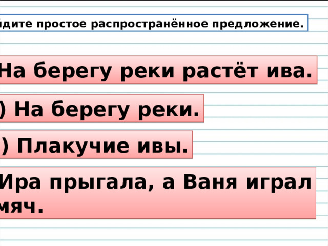  Найдите простое распространённое предложение. 1) На берегу реки растёт ива. 2) На берегу реки. 3) Плакучие ивы. 4) Ира прыгала, а Ваня играл  в мяч. 