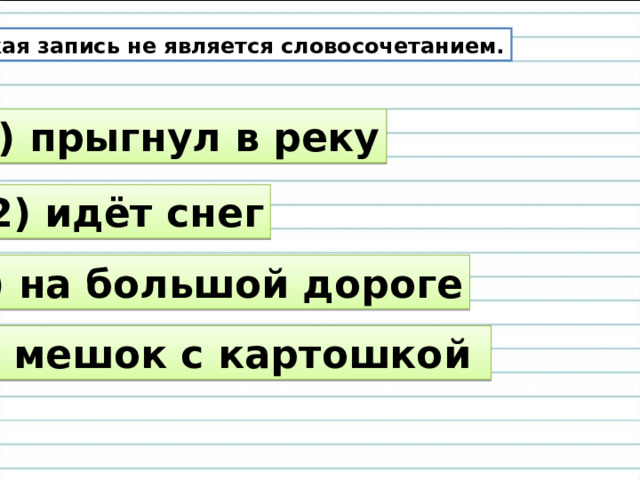 Какая запись не является словосочетанием. 1) прыгнул в реку 2) идёт снег 3) на большой дороге 4) мешок с картошкой 