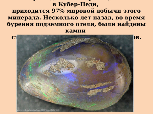 На месторожедния в Австралии, в основном в Кубер-Педи,  приходится 97% мировой добычи этого минерала. Несколько лет назад, во время бурения подземного отеля, были найдены камни  стоимостью около 360 тысяч долларов. 