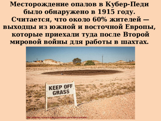 Месторождение опалов в Кубер-Педи  было обнаружено в 1915 году.  Считается, что около 60% жителей —  выходцы из южной и восточной Европы,  которые приехали туда после Второй мировой войны для работы в шахтах. 