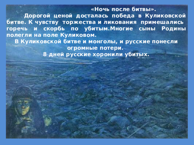  «Ночь после битвы».  Дорогой ценой досталась победа в Куликовской битве. К чувству торжества и ликования примешались горечь и скорбь по убитым.Многие сыны Родины полегли на поле Куликовом. В Куликовской битве и монголы, и русские понесли огромные потери. 8 дней русские хоронили убитых.  