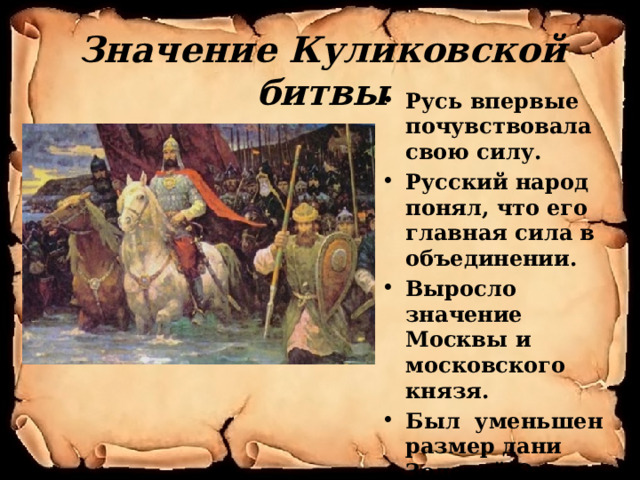 Значение Куликовской битвы Русь впервые почувствовала свою силу. Русский народ понял, что его главная сила в объединении. Выросло значение Москвы и московского князя. Был уменьшен размер дани Золотой Орде. 