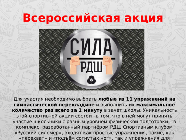 Всероссийская акция Для участия необходимо выбрать любые из 11 упражнений на гимнастической перекладине и выполнить их максимальное количество раз всего за 1 минуту в зачет школы. Уникальность этой спортивной акции состоит в том, что в ней могут принять участие школьники с разным уровнем физической подготовки – в комплекс, разработанный партнёром РДШ Спортивным клубом «Русский силомер», входят как простые упражнения, такие, как «перехват» и «подъём согнутых ног», так и упражнения для сильнейших – «подтягивание на одной руке». 