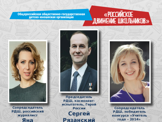 Председатель РДШ, космонавт-испытатель, Герой России Сергей Рязанский Сопредседатель РДШ, российский журналист Яна Чурикова Сопредседатель РДШ, победитель конкурса «Учитель года – 2014» Алла Головенькина 
