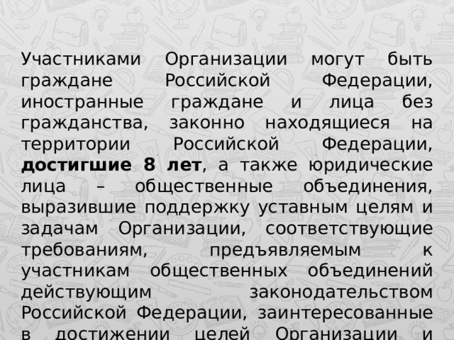 Участниками Организации могут быть граждане Российской Федерации, иностранные граждане и лица без гражданства, законно находящиеся на территории Российской Федерации, достигшие 8 лет , а также юридические лица – общественные объединения, выразившие поддержку уставным целям и задачам Организации, соответствующие требованиям, предъявляемым к участникам общественных объединений действующим законодательством Российской Федерации, заинтересованные в достижении целей Организации и совместном решении ее задач. 
