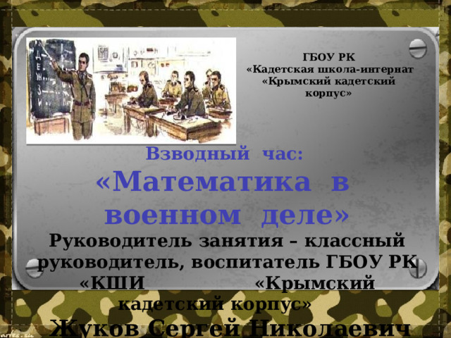 ГБОУ РК  «Кадетская школа-интернат «Крымский кадетский корпус»  Взводный час: «Математика в военном деле» Руководитель занятия – классный руководитель, воспитатель ГБОУ РК «КШИ «Крымский кадетский корпус»  Жуков Сергей Николаевич   