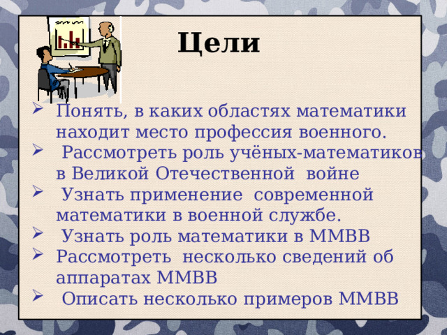  Цели Понять, в каких областях математики находит место профессия военного.  Рассмотреть роль учёных-математиков в Великой Отечественной войне  Узнать применение современной математики в военной службе.  Узнать роль математики в ММВВ Рассмотреть несколько сведений об аппаратах ММВВ  Описать несколько примеров ММВВ 