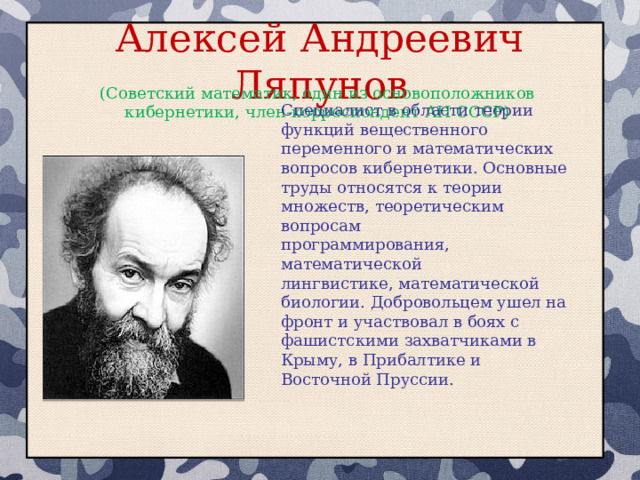 Алексей Андреевич Ляпунов (Советский математик, один из основоположников кибернетики, член-корреспондент АН СССР) Специалист в области теории функций вещественного переменного и математических вопросов кибернетики. Основные труды относятся к теории множеств, теоретическим вопросам программирования, математической лингвистике, математической биологии. Добровольцем ушел на фронт и участвовал в боях с фашистскими захватчиками в Крыму, в Прибалтике и Восточной Пруссии. 