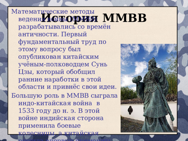 История ММВВ Математические методы ведения войны (ММВВ) разрабатывались со времён античности. Первый фундаментальный труд по этому вопросу был опубликован китайским учёным-полководцем Сунь Цзы, который обобщил ранние наработки в этой области и привнёс свои идеи. Большую роль в ММВВ сыграла индо-китайская война в 1533 году до н. э. В этой войне индийская сторона применила боевые колесницы, а китайская решила впервые применить ММВВ. 