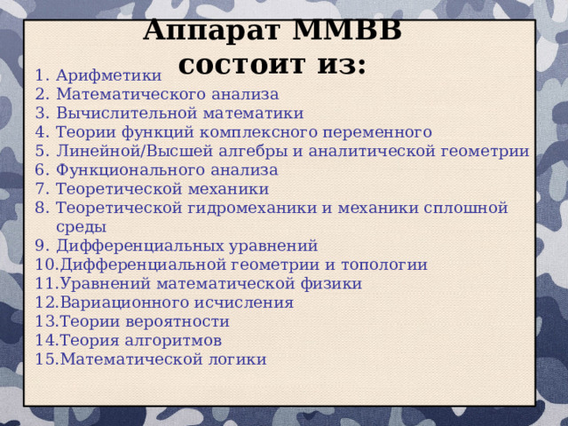 Аппарат ММВВ состоит из: Арифметики Математического анализа Вычислительной математики Теории функций комплексного переменного Линейной/Высшей алгебры и аналитической геометрии Функционального анализа Теоретической механики Теоретической гидромеханики и механики сплошной среды Дифференциальных уравнений Дифференциальной геометрии и топологии Уравнений математической физики Вариационного исчисления Теории вероятности Теория алгоритмов Математической логики  
