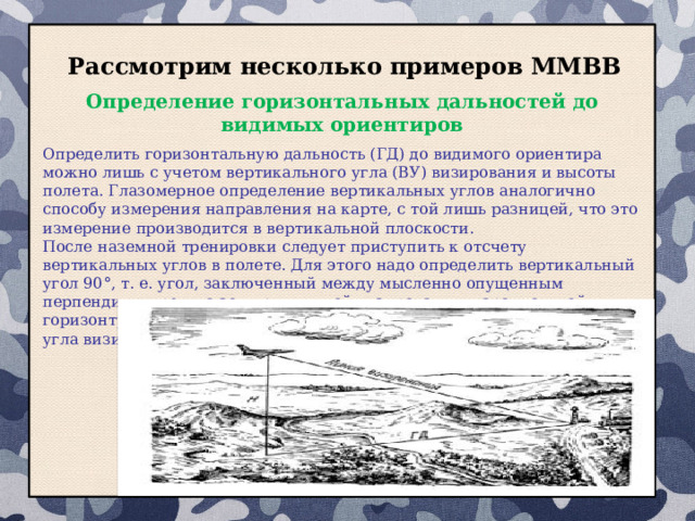 Рассмотрим несколько примеров ММВВ Определение горизонтальных дальностей до видимых ориентиров Определить горизонтальную дальность (ГД) до видимого ориентира можно лишь с учетом вертикального угла (ВУ) визирования и высоты полета. Глазомерное определение вертикальных углов аналогично способу измерения направления на карте, с той лишь разницей, что это измерение производится в вертикальной плоскости. После наземной тренировки следует приступить к отсчету вертикальных углов в полете. Для этого надо определить вертикальный угол 90°, т. е. угол, заключенный между мысленно опущенным перпендикуляром на землю и линией визирования, параллельной горизонту, а затем уже определять реальное значение вертикального угла визирования на ориентир.  