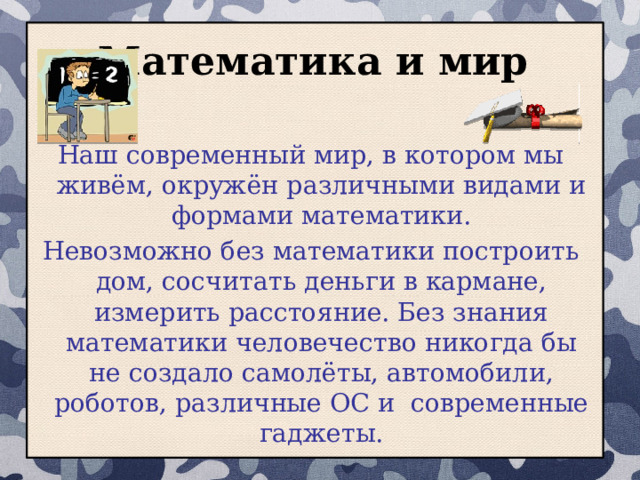 Математика и мир Наш современный мир, в котором мы живём, окружён различными видами и формами математики. Невозможно без математики построить дом, сосчитать деньги в кармане, измерить расстояние. Без знания математики человечество никогда бы не создало самолёты, автомобили, роботов, различные ОС и современные гаджеты.  