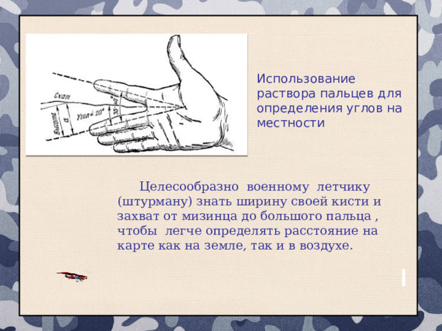 Использование раствора пальцев для определения углов на местности Целесообразно военному летчику (штурману) знать ширину своей кисти и захват от мизинца до большого пальца , чтобы легче определять расстояние на карте как на земле, так и в воздухе. 