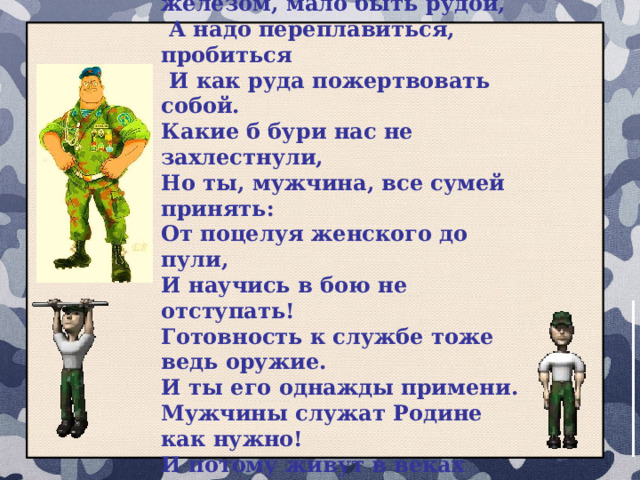 Чтоб стать мужчиной, мало им родиться, Чтоб стать железом, мало быть рудой,  А надо переплавиться, пробиться  И как руда пожертвовать собой. Какие б бури нас не захлестнули, Но ты, мужчина, все сумей принять: От поцелуя женского до пули, И научись в бою не отступать! Готовность к службе тоже ведь оружие. И ты его однажды примени. Мужчины служат Родине как нужно! И потому живут в веках они! 