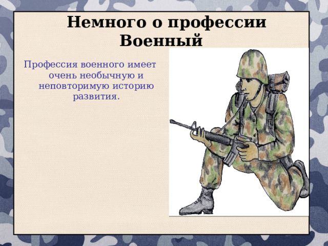  Немного о профессии Военный Профессия военного имеет очень необычную и неповторимую историю развития. Первыми военнослужащими, однозначно, были отважные и смелые люди, которые не побоялись защищать свой народ от врагов, а главной причиной возникновения официальной профессии военного было формирование государства с законодательством и системой правительства. 